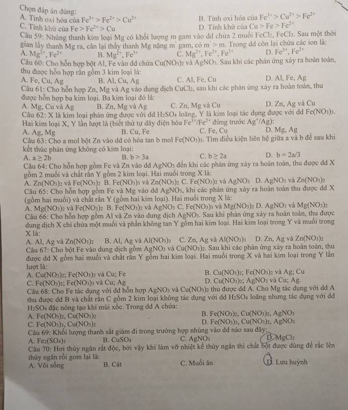 Chọn đáp án đúng:
A. Tính oxi hóa của Fe^(3+)>Fe^(2+)>Cu^(2+) B. Tính oxi hóa của Fe^(3+)>Cu^(2+)>Fe^(2+)
C. Tính khủ của Fe>Fe^(2+)>Cu D. Tính khử của Cu>Fe>Fe^(2+)
Câu 59: Nhúng thanh kim loại Mg có khối lượng m gam vào dd chứa 2 muối FeCl_2 , FeCl₃. Sau một thời
gian lầy thanh Mg ra, cân lại thầy thanh Mg nặng mù gam, có m>m. Trong dd còn lại chứa các ion là:
A. Mg^(2+),Fe^(2+) B. Mg^(2+),Fe^(3+) C. Mg^(2+),Fe^(2+),Fe^(3+) D. Fe^(3+),Fe^(2+)
Câu 60: Cho hỗn hợp bột Al, Fe vào dd chứa Cu(NO_3) 2 và AgNO_3. Sau khi các phản ứng xảy ra hoàn toàn,
thu được hỗn hợp rắn gồm 3 kim loại là:
A. Fe, Cu, Ag B. Al, Cu, Ag C. Al, Fe, Cu D. Al, Fe, Ag
Câu 61: Cho hỗn hợp Zn, Mg và Ag vào dung địch CuCl₂, sau khi các phân ứng xảy ra hoàn toàn, thu
được hỗn hợp ba kim loại. Ba kim loại đó là:
A. Mg, Cu và Ag B. Zn, Mg và Ag C. Zn, Mg và Cu D. Zn, Ag và Cu
Câu 62: X là kim loại phản ứng được với d H_2SO_4 loãng, Y là kim loại tác dụng được với d Fe(NO_3)_3.
Hai kim loại X, Y lần lượt là (biết thứ tự dãy điện hóa Fe^(3+)/Fe^(2+) đứng trước Ag^+/Ag):
A. Ag,Mg B. Cu, Fe C. Fe, Cu D. Mg, Ag
Câu 63: Cho a mol bột Zn vào dd có hòa tan b mol Fe(NO_3) 3. Tìm điều kiện liên hệ giữa a và b đề sau khi
kết thúc phản ứng không có kim loại:
A. a≥ 2b B. b>3a C. b≥ 2a D. b=2a/3
Câu 64: Cho hỗn hợp gồm Fe và Zn vào d AgNO_3 đến khi các phản ứng xảy ra hoàn toàn, thu được dd X
gồm 2 muối và chất rần Y gồm 2 kim loại. Hai muối trong X là:
A. Zn(NO_3) 02 và Fe(NO_3) 2 B. Fe(NO_3) và Zn(NO_3) 2 C. Fe(NO_3)_2 và AgNO_3 D. AgNO_3 và Zn(NO_3)
Câu 65: Cho hỗn hợp gồm Fe và Mg vào dd AgNO_3 , khi các phản ứng xảy ra hoàn toàn thu được dd X
(gồm hai muối) và chất rắn Y (gồm hai kim loại). Hai muối trong X là:
A. Mg(NO_3) 2 và Fe(NO_3) 2 B. Fe(NO_3) 2 và AgNO_3C.Fe(NO_3)_3 và Mg(NO_3) 2 D. AgNO_3 và Mg(NO_3) ,
Câu 66: Cho hỗn hợp gồm Al và Zn vào dung dịch AgNO_3. Sau khi phản ứng xảy ra hoàn toàn, thu được
dung dịch X chỉ chứa một muối và phần không tan Y gồm hai kim loại. Hai kim loại trong Y và muối trong
x là:
A. Al, Ag và Zn(NO_3)_2 B. Al, Ag và Al(NO_3)_3 C. Zn,Ag và AI(NO_3) 1 D. Zn, Ag và Zn(NO_3)_2
Câu 67: Cho bột Fe vào dung dịch gồm AgNO_3 và Cu(NO_3)_2. Sau khi các phản ứng xảy ra hoàn toàn, thu
được dd X gồm hai muối và chất răn Y gồm hai kim loại. Hai muối trong X và hai kim loại trong Y lần
lượt là:
B.
A. Cu(NO_3)_2;Fe(NO_3) 2 và Cu; Fe Cu(NO_3) 2; Fe(NO_3) 2 và Ag;Cu
C. Fe(NO_3)_2 Fe(NO_3) 3 và Cu; Ag D. Cu(NO_3). AgNO_3 và Cu;Ag.
Câu 68: Cho Fe tác dụng với dd hỗn hợp AgNO_3 và Cu(NO_3) 2 thu được dd A. Cho Mg tác dụng với dd A
thu được dd B và chất rằn C gồm 2 kim loại không tác dụng với dd H_2SO_4 loãng nhưng tác dụng với dd
H DC 04 đặc nóng tạo khí mùi xốc. Trong dd A chứa:
A. Fe(NO_3)_2,Cu(NO_3)_2
B. Fe(NO_3)_2,Cu(NO_3)_2,AgNO_3
C. Fe(NO_3)_3,Cu(NO_3)_2
D. Fe(NO_3)_3,Cu(NO_3)_2,AgNO_3
Câu 69: Khối lượng thanh sắt giảm đi trong trường hợp nhúng vào dđ nào sau đây:
A. Fe_2(SO_4)_3 B. CuSO_4 C. AgNO 1 D MgCl_2
Câu 70: Hơi thủy ngân rất độc, bởi vậy khi làm vỡ nhiệt kế thủy ngân thì chất bột được dùng để rắc lên
thủy ngân rồi gom lại là:
A. Vôi sống B. Cát C. Muối ăn D. Lưu huỳnh