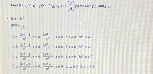 Find (f+g)(x), (f-g)(x), (f· g)(x) , and ( f/g )(x) for each f(x) and g(x).
f(x)=8x^2
g(x)= 1/x^2 
a.  (8x^2+1)/x^4 , x!= 0,  (8x^4-1)/x^2 , x!= 0; 8, x!= 0, 8x^4, x!= 0
b.  (8x^4+1)/x^2 , x!= 0;  (8x^2+1)/x^2 , x!= 0; 8, x!= 0, 8x^4, x!= 0
C.  (8x^4+1)/x^2 , x!= 0;  (8x^4-1)/x^2 , x!= 0; 8, x!= 0; 8x^4, x!= 0
d.  (8x^4+1)/x^2 , x!= 0,  (8x^4-1)/x^2 , x!= 0, 8x, x!= 0, 8x^2, x!= 0