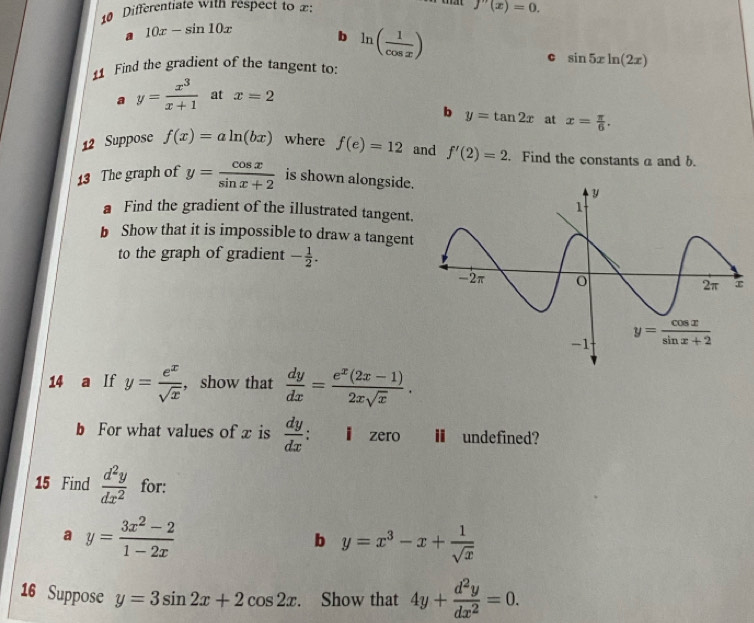 Differentiate with respect to x: f''(x)=0.
a 10x-sin 10x b ln ( 1/cos x )
c sin 5xln (2x)
11 Find the gradient of the tangent to:
a y= x^3/x+1  at x=2
b y=tan 2x at x= π /6 .
12 Suppose f(x)=aln (bx) where f(e)=12 and f'(2)=2. Find the constants a and b.
13 The graph of y= cos x/sin x+2  is shown alongside.
a Find the gradient of the illustrated tangent.
b Show that it is impossible to draw a tangent
to the graph of gradient - 1/2 .
14 a If y= e^x/sqrt(x)  , show that  dy/dx = (e^x(2x-1))/2xsqrt(x) .
b For what values of x is  dy/dx  : l zero H undefined?
15 Find  d^2y/dx^2  for:
a y= (3x^2-2)/1-2x 
b y=x^3-x+ 1/sqrt(x) 
16 Suppose y=3sin 2x+2cos 2x. Show that 4y+ d^2y/dx^2 =0.