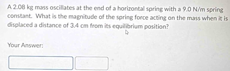 A 2.08 kg mass oscillates at the end of a horizontal spring with a 9.0 N/m spring 
constant. What is the magnitude of the spring force acting on the mass when it is 
displaced a distance of 3.4 cm from its equilibrium position? 
Your Answer: