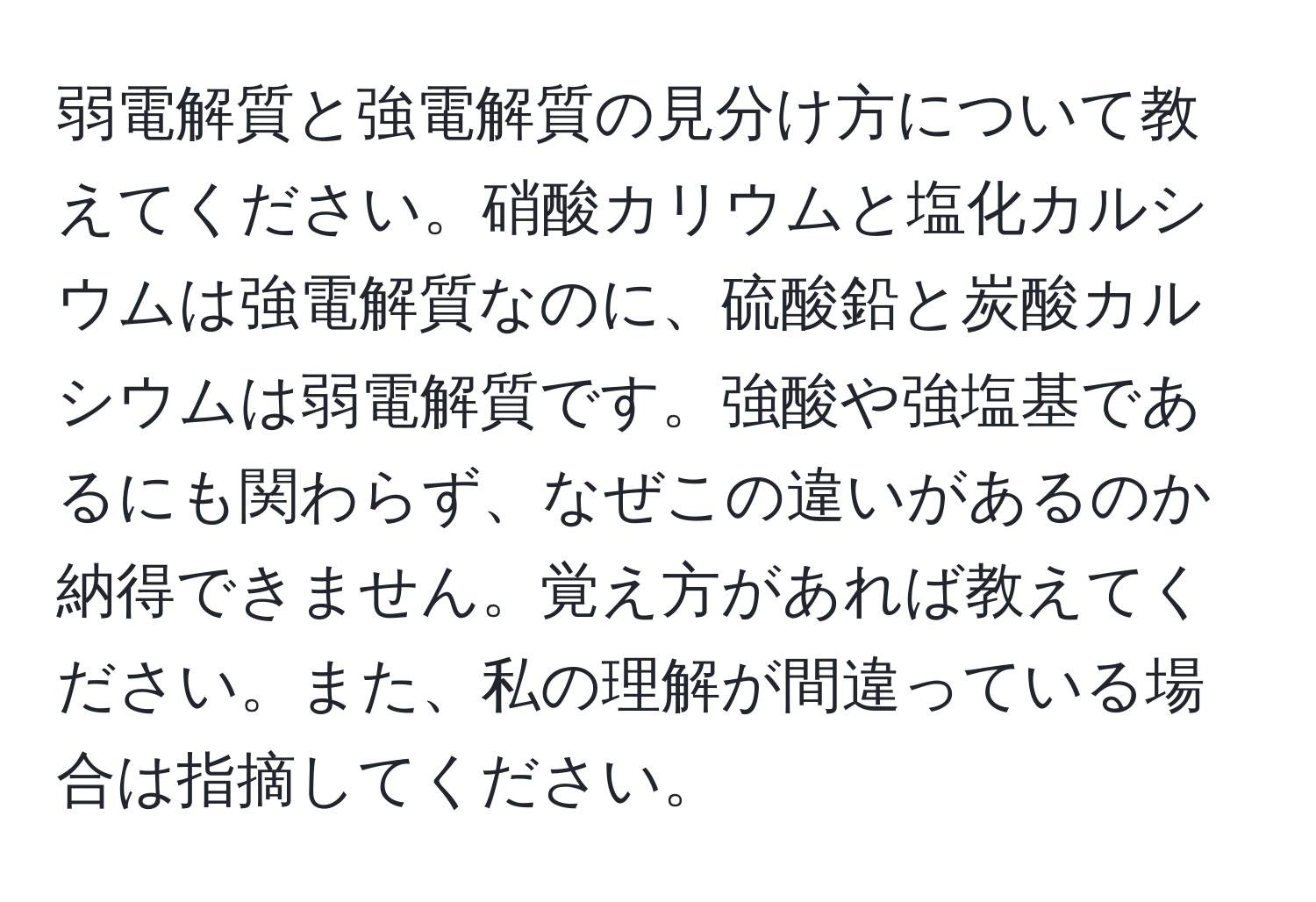 弱電解質と強電解質の見分け方について教えてください。硝酸カリウムと塩化カルシウムは強電解質なのに、硫酸鉛と炭酸カルシウムは弱電解質です。強酸や強塩基であるにも関わらず、なぜこの違いがあるのか納得できません。覚え方があれば教えてください。また、私の理解が間違っている場合は指摘してください。