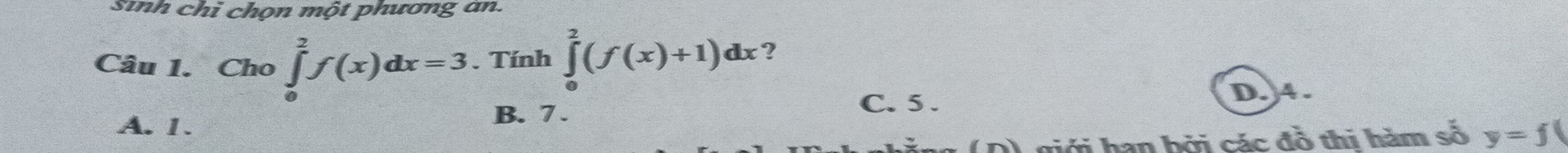 sinh chỉ chọn một phương an.
Câu 1. Cho ∈tlimits _0^2f(x)dx=3. Tính ∈tlimits _0^2(f(x)+1)dx ?
C. 5.
A. 1. B. 7. D. 4.
0) giới hạn bởi các đồ thi hàm số y=f(