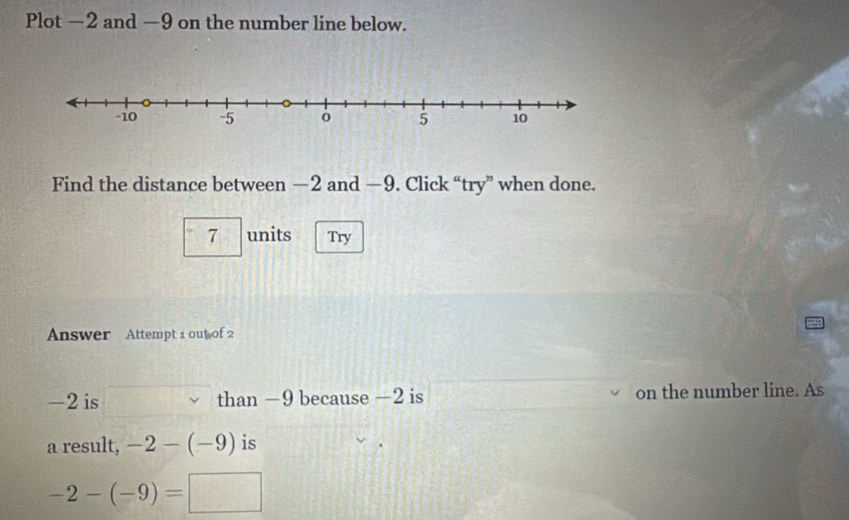 Plot −2 and —9 on the number line below. 
Find the distance between —2 and —9. Click “try” when done. 
7 units Try 
Answer Attempt 1 out of 2
-2 is than −9 because −2 is on the number line. As 
a result, -2-(-9) is
-2-(-9)=