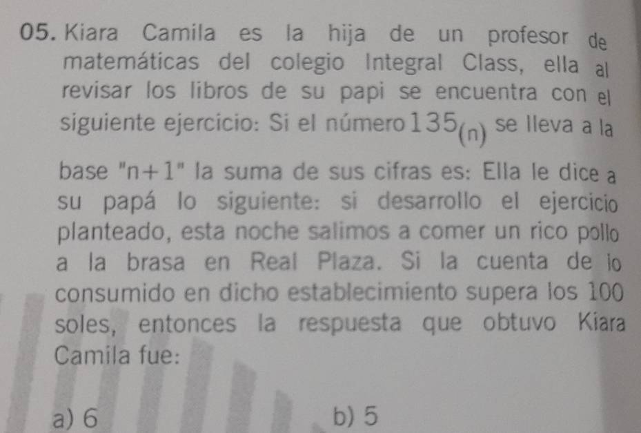 Kiara Camila es la hija de un profesor de
matemáticas del colegio Integral Class, ella al
revisar los libros de su papi se encuentra con el
siguiente ejercicio: Si el número: 135_(n). se lleva a la
base " n+1 " la suma de sus cifras es: Ella le dice a
su papá lo siguiente: si desarrollo el ejercicio
planteado, esta noche salimos a comer un rico pollo
a la brasa en Real Plaza. Si la cuenta de io
consumido en dicho establecimiento supera los 100
soles, entonces la respuesta que obtuvo Kiara
Camila fue:
a) 6 b) 5