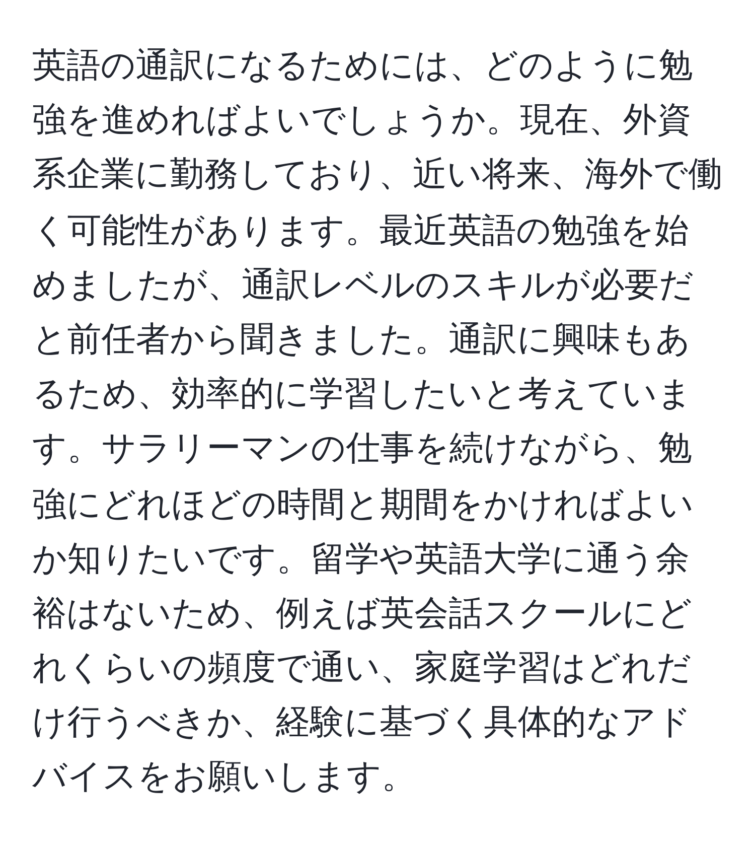 英語の通訳になるためには、どのように勉強を進めればよいでしょうか。現在、外資系企業に勤務しており、近い将来、海外で働く可能性があります。最近英語の勉強を始めましたが、通訳レベルのスキルが必要だと前任者から聞きました。通訳に興味もあるため、効率的に学習したいと考えています。サラリーマンの仕事を続けながら、勉強にどれほどの時間と期間をかければよいか知りたいです。留学や英語大学に通う余裕はないため、例えば英会話スクールにどれくらいの頻度で通い、家庭学習はどれだけ行うべきか、経験に基づく具体的なアドバイスをお願いします。