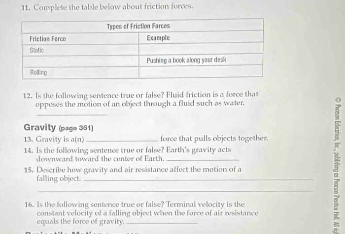 Complete the table below about friction forces. 
12. Is the following sentence true or false? Fluid friction is a force that 
opposes the motion of an object through a fluid such as water. 
_ 
Gravity (page 361) 
13. Gravity is a(n) _force that pulls objects together. 
14. Is the following sentence true or false? Earth’s gravity acts 
downward toward the center of Earth._ 
15. Describe how gravity and air resistance affect the motion of a 
falling object._ 
_ 
16. Is the following sentence true or false? Terminal velocity is the 
constant velocity of a falling object when the force of air resistance 
equals the force of gravity._ 
F