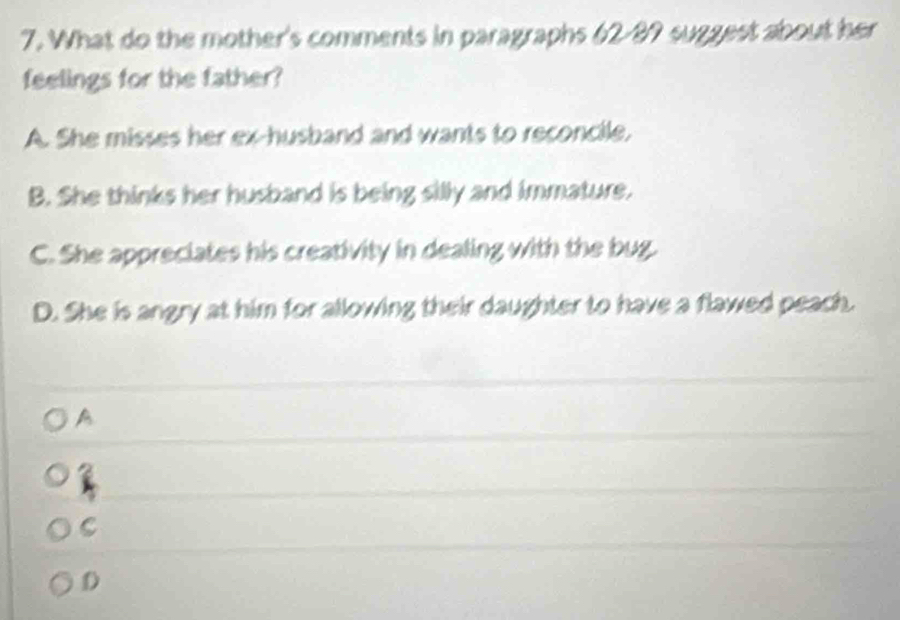 What do the mother's comments in paragraphs 62-89 suggest about her
feelings for the father?
A. She misses her ex-husband and wants to reconcile,
B. She thinks her husband is being silly and immature.
C. She appreciates his creativity in dealing with the bug.
D. She is angry at him for allowing their daughter to have a flawed peach.
A
C
D