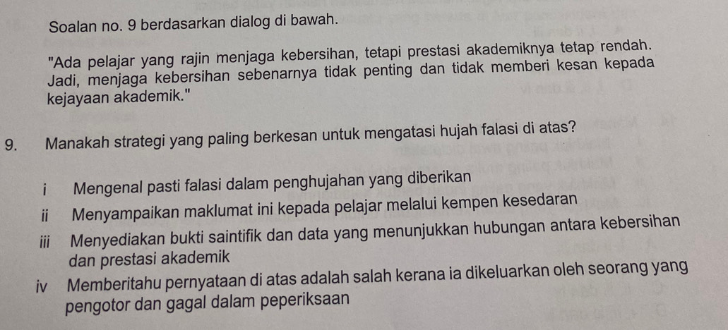 Soalan no. 9 berdasarkan dialog di bawah. 
"Ada pelajar yang rajin menjaga kebersihan, tetapi prestasi akademiknya tetap rendah. 
Jadi, menjaga kebersihan sebenarnya tidak penting dan tidak memberi kesan kepada 
kejayaan akademik." 
9. Manakah strategi yang paling berkesan untuk mengatasi hujah falasi di atas? 
i Mengenal pasti falasi dalam penghujahan yang diberikan 
ii Menyampaikan maklumat ini kepada pelajar melalui kempen kesedaran 
iii Menyediakan bukti saintifik dan data yang menunjukkan hubungan antara kebersihan 
dan prestasi akademik 
iv Memberitahu pernyataan di atas adalah salah kerana ia dikeluarkan oleh seorang yang 
pengotor dan gagal dalam peperiksaan