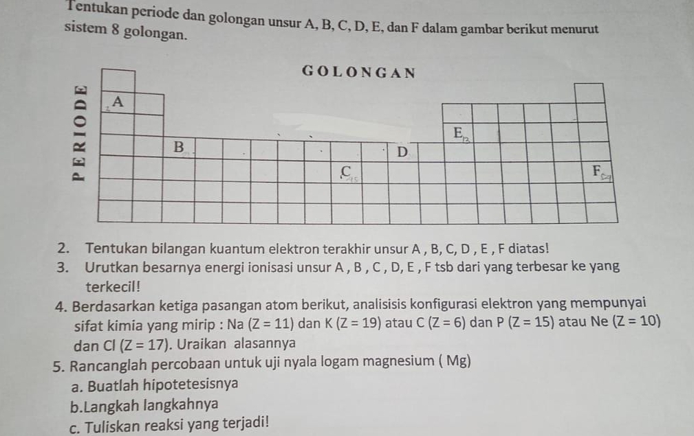 Tentukan periode dan golongan unsur A, B, C, D, E, dan F dalam gambar berikut menurut
sistem 8 golongan.
2. Tentukan bilangan kuantum elektron terakhir unsur A , B, C, D , E , F diatas!
3. Urutkan besarnya energi ionisasi unsur A , B , C , D, E , F tsb dari yang terbesar ke yang
terkecil!
4. Berdasarkan ketiga pasangan atom berikut, analisisis konfigurasi elektron yang mempunyai
sifat kimia yang mirip : Na (Z=11) dan K(Z=19) atau C(Z=6) dan P(Z=15) atau Ne (Z=10)
dan Cl (Z=17). Uraikan alasannya
5. Rancanglah percobaan untuk uji nyala logam magnesium ( Mg)
a. Buatlah hipotetesisnya
b.Langkah langkahnya
c. Tuliskan reaksi yang terjadi!