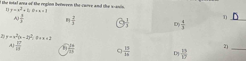 the total area of the region between the curve and the x-axis.
1) y=x^2+1; 0≤ x≤ 1
1)_
A)  5/3  B)  2/3   1/3  D)  4/3 
2) y=x^2(x-2)^2; 0≤ x≤ 2
2)_
A)  17/15  B)  16/15  C)  15/16  D)  15/17 