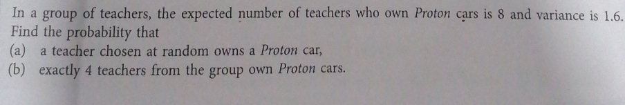 In a group of teachers, the expected number of teachers who own Proton cars is 8 and variance is 1.6. 
Find the probability that 
(a) a teacher chosen at random owns a Proton car, 
(b) exactly 4 teachers from the group own Proton cars.