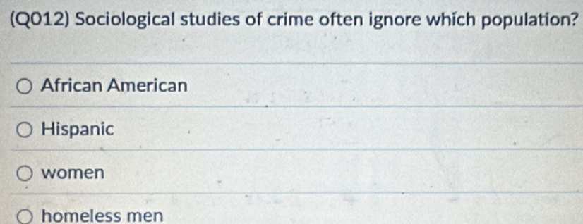 (Q012) Sociological studies of crime often ignore which population?
African American
Hispanic
women
homeless men