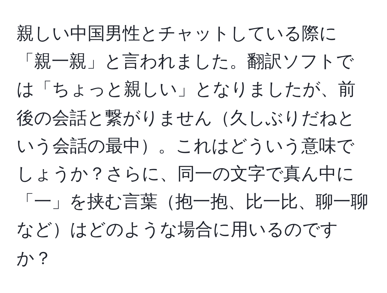 親しい中国男性とチャットしている際に「親一親」と言われました。翻訳ソフトでは「ちょっと親しい」となりましたが、前後の会話と繋がりません久しぶりだねという会話の最中。これはどういう意味でしょうか？さらに、同一の文字で真ん中に「一」を挟む言葉抱一抱、比一比、聊一聊などはどのような場合に用いるのですか？