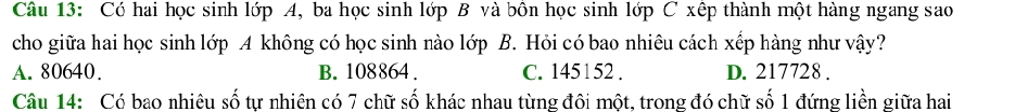 Có hai học sinh lớp A, ba học sinh lớp B và bôn học sinh lớp C xếp thành một hàng ngang sao
cho giữa hai học sinh lớp A không có học sinh nào lớp B. Hỏi có bao nhiêu cách xếp hàng như vậy?
A. 80640. B. 108864. C. 145152. D. 217728.
Câu 14: Có bao nhiêu số tự nhiên có 7 chữ số khác nhau từng đôi một, trong đó chữ số 1 đứng liền giữa hai