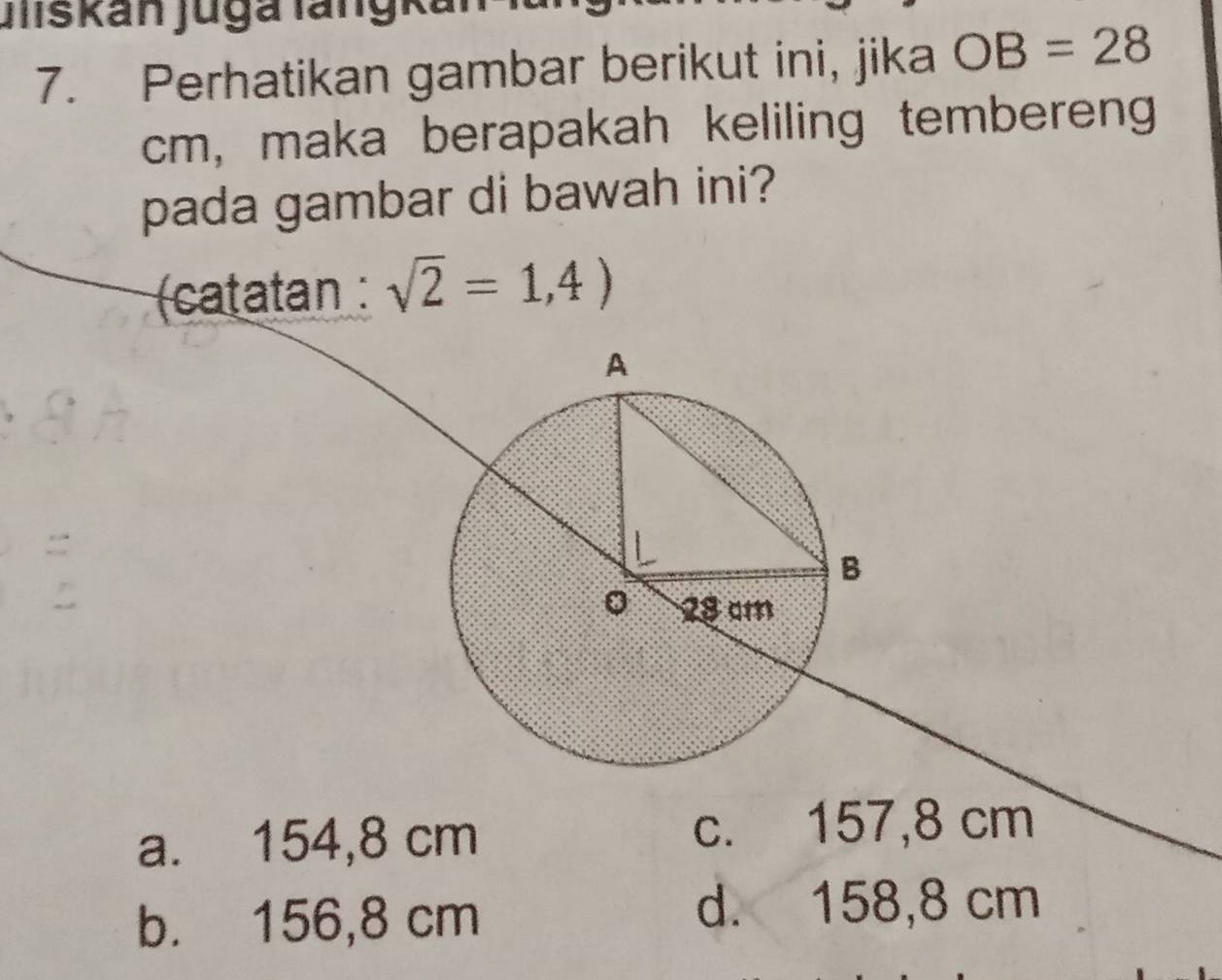 Jliskán Jugá lángkál
7. Perhatikan gambar berikut ini, jika OB=28
cm, maka berapakah keliling temberen
pada gambar di bawah ini?
(catatan : sqrt(2)=1,4)
:
a. 154,8 cm c. 157,8 cm
b. 156,8 cm
d. 158,8 cm