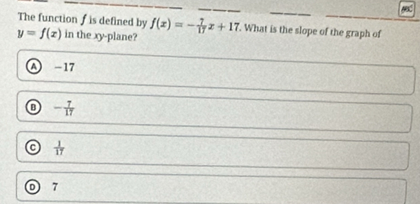 The function f is defined by f(x)=- 7/17 x+17. What is the slope of the graph of
y=f(x) in the xy -plane?
A -17
o - 7/17 
 1/17 
D 7