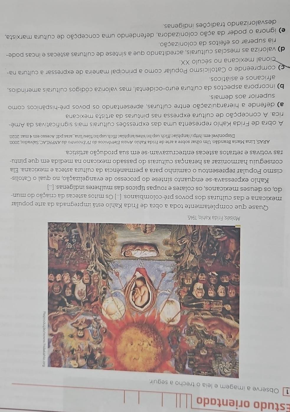 Estudo orientado
1 Observe a imagem e leia o trecho a s
Quase que completamente toda a obra de Frida Kahlo está impregnada da arte popular
mexicana e das culturas dos povos pré-colombianos. [...] Os mitos astecas da criação do mun-
do, os deuses mexicanos, os colares e roupas típicos das mulheres indígenas. [...]
Kahlo expressava-se enquanto síntese do processo de evangelização, no qual o Catolis-
cismo Popular representou o caminho para a permanência da cultura asteca e mexicana. Ela
conseguiu harmonizar as heranças culturais do passado mexicano na medida em que pintu-
ras votivas e retratos astecas entrecruzavam-se em sua produção artística.
ARAS, Lina Maria Brandão. Um olhar sobre a arte de Frida Kahlo. Andis Eletrônicos do IV Encontro do ANPHLAC, Salvador, 2000.
Disponível em: http://anphlac.fflch.usp.br/sites/anphlac.fflch.usp.br/files/lina_aras.pdf. Acesso em 4 mar. 2020.
A obra de Frida Kahlo representa uma das expressões culturais mais significativas da Amé-
rica. A concepção de cultura expressa nas pinturas da artista mexicana
a) defende a hierarquização entre culturas, apresentando os povos pré-hispânicos como
superior aos demais.
b) incorpora aspectos da cultura euro-ocidental, mas valoriza códigos culturais ameríndios,
africanos e asiáticos.
) compreende o Catolicismo Popular como a principal maneira de expressar a cultura na-
cional mexicana no século XX.
d) valoriza as mesclas culturais, acreditando que a síntese de culturas astecas e incas pode-
ria superar os efeitos da colonização.
e) ignora o poder da ação colonizadora, defendendo uma concepção de cultura marxista,
desvalorizando tradições indígenas.