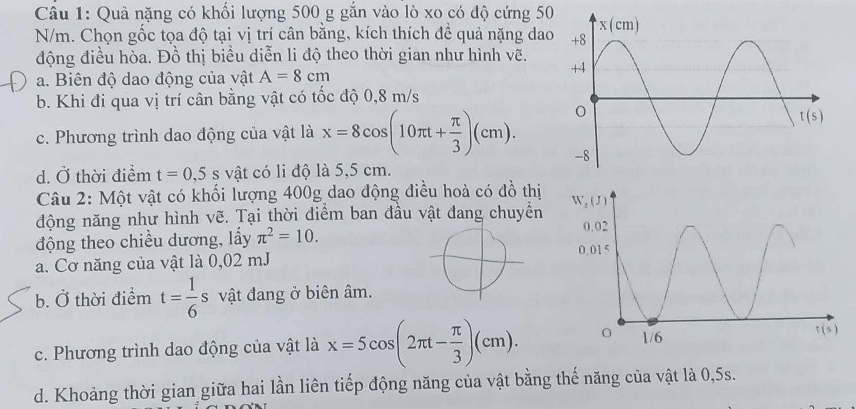 Quả nặng có khối lượng 500 g gắn vào lò xo có độ cứng 50
N/m. Chọn gốc tọa độ tại vị trí cân bằng, kích thích để quả nặng dao
động điều hòa. Đồ thị biểu diễn li độ theo thời gian như hình vẽ.
a. Biên độ dao động của vật A=8cm
b. Khi đi qua vị trí cân bằng vật có tốc độ 0,8 m/s
c. Phương trình dao động của vật là x=8cos (10π t+ π /3 )(cm).
d. Ở thời điểm t=0,5s vật có li độ là 5,5 cm.
Câu 2: Một vật có khối lượng 400g dao động điều hoà có đồ thị
động năng như hình vẽ. Tại thời điểm ban đầu vật đang chuyển 
động theo chiều dương, lấy π^2=10.
a. Cơ năng của vật là 0,02 mJ
b. Ở thời điểm t= 1/6 s vật đang ở biên âm.
c. Phương trình dao động của vật là x=5cos (2π t- π /3 )(cm).
d. Khoảng thời gian giữa hai lần liên tiếp động năng của vật bằng thế năng của vật là 0,5s.