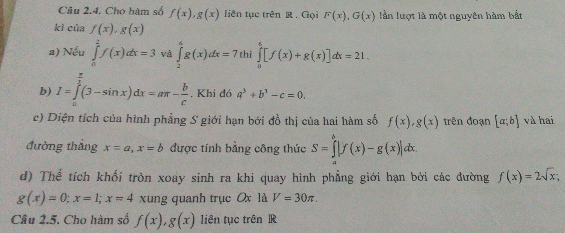 Câu 2.4, Cho hàm số f(x), g(x) liên tục trên R. Gọi F(x), G(x) lần lượt là một nguyên hàm bất 
kì ciaf(x), g(x)
a) Nếu ∈tlimits _0^(2f(x)dx=3 và ∈tlimits _2^6g(x)dx=7 thì ∈tlimits _0^6[f(x)+g(x)]dx=21. 
b) I=∈tlimits _a^(frac π)3)(3-sin x)dx=aπ - b/c . Khi đó a^3+b^3-c=0. 
c) Diện tích của hình phẳng S giới hạn bởi đồ thị của hai hàm số f(x), g(x) trên đoạn [a;b] và hai 
đường thắng x=a, x=b được tính bằng công thức S=∈tlimits^b|f(x)-g(x)|dx. 
d) Thể tích khối tròn xoay sinh ra khi quay hình phẳng giới hạn bởi các đường f(x)=2sqrt(x);
g(x)=0; x=1; x=4 xung quanh trục Ox là V=30π. 
Câu 2.5. Cho hàm số f(x), g(x) liện tục trên R