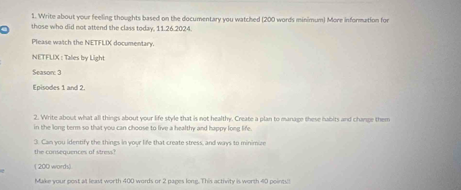 Write about your feeling thoughts based on the documentary you watched (200 words minimum) More information for 
those who did not attend the class today, 11.26.2024. 
Please watch the NETFLIX documentary. 
NETFLIX : Tales by Light 
Season: 3
Episodes 1 and 2. 
2. Write about what all things about your life style that is not healthy. Create a plan to manage these habits and change them 
in the long term so that you can choose to live a healthy and happy long life. 
3. Can you identify the things in your life that create stress, and ways to minimize 
the consequences of stress? 
e ( 200 words) 
Make your post at least worth 400 words or 2 pages long. This activity is worth 40 points!!