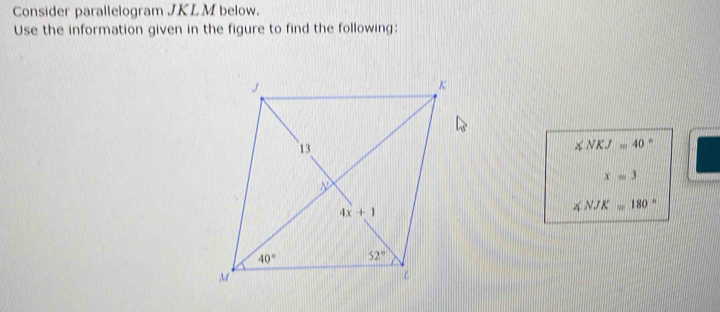 Consider parallelogram JKLM below.
Use the information given in the figure to find the following:
∠ NKJ=40.
x=3
∠ NJK=180°