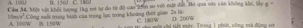 A. 100J B. 150J C. 180J
Câu 34. Một vật khổi lượng 1kg rơi tự do từ độ cao 25m so với mặt đất. Bỏ qua sức cản không khí, lây g=
10m/s^2.Công suất trung binh của trọng lực trong khoảng thời gian 2s là:
A. 100W B. 150W C. 180W D. 200W
W cho một chi tiết máy. Trong 1 phút, công mà động cơ