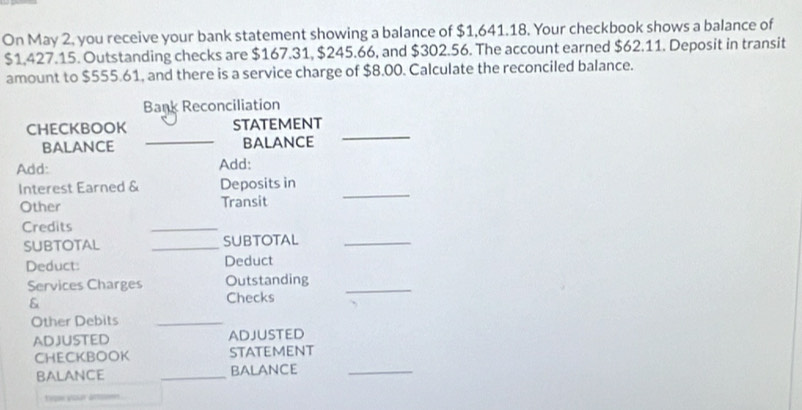 On May 2, you receive your bank statement showing a balance of $1,641.18. Your checkbook shows a balance of
$1,427.15. Outstanding checks are $167.31, $245.66, and $302.56. The account earned $62.11. Deposit in transit 
amount to $555.61, and there is a service charge of $8.00. Calculate the reconciled balance. 
Bank Reconciliation 
CHECKBOOK statement 
BALANCE _balance 
_ 
Add: Add: 
Interest Earned & Deposits in 
Other Transit 
_ 
Credits 
_ 
SUBTOTAL _SUBTOTAL_ 
Deduct: Deduct 
Services Charges Outstanding_ 
& 
Checks 
Other Debits_ 
ADJUSTED ADJUSTED 
CHECKBOOK sTATEMENT 
BALANCE _bALANCE_ 
teoe your amsoen .