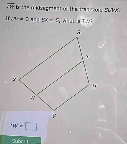 overline TW is the midsegment of the trapezoid SUVX. 
If UV=3 and SX=5 , what is 7W?
TW=□
Submit