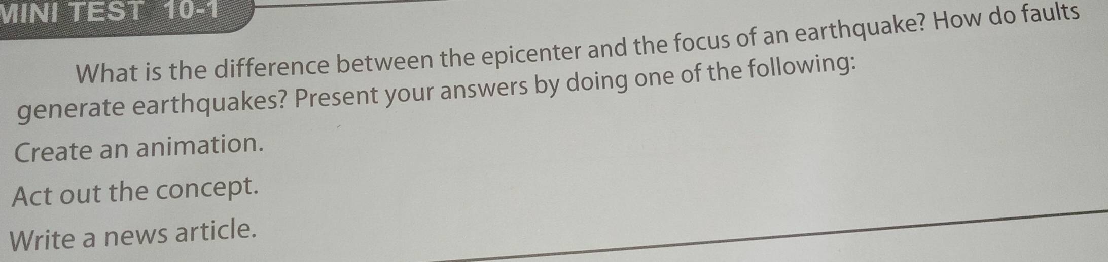 MINI TEST 10-1 
What is the difference between the epicenter and the focus of an earthquake? How do faults 
generate earthquakes? Present your answers by doing one of the following: 
Create an animation. 
Act out the concept. 
Write a news article.