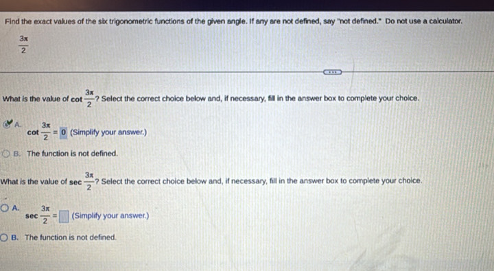 Find the exact values of the six trigonometric functions of the given angle. If any are not defined, say "not defined." Do not use a calculator.
 3π /2 
What is the value of cot  3π /2  ? Select the correct choice below and, if necessary, fill in the answer box to complete your choice.
A. cot  3π /2 =0 (Simplify your answer.)
B. The function is not defined.
What is the value of s sec  3π /2  ? Select the correct choice below and, if necessary, fill in the answer box to complete your choice.
A. sec  3π /2 =□ (Simplify your answer.)
B. The function is not defined.