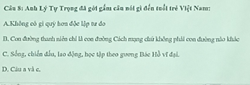 Anh Lý Tự Trọng đã gỏi gấm câu nói gì đến tuổi trẻ Việt Nam:
AKhông có gì quý hơn độc lập tư đo
B. Con đường thanh niên chỉ là con đường Cách mạng chứ không phải con đường nào khác
C. Sống, chiến đấu, lao động, học tập theo gương Bác Hồ vĩ đại.
D. Cầu a và c.