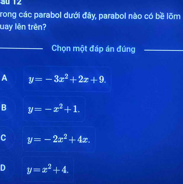 au 12
Trong các parabol dưới đây, parabol nào có bề lõm
uay lên trên?
_Chọn một đáp án đúng_
A y=-3x^2+2x+9.
B y=-x^2+1.
C y=-2x^2+4x.
D y=x^2+4.