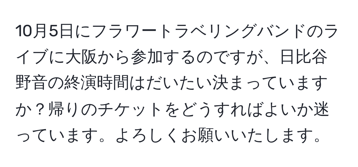 10月5日にフラワートラベリングバンドのライブに大阪から参加するのですが、日比谷野音の終演時間はだいたい決まっていますか？帰りのチケットをどうすればよいか迷っています。よろしくお願いいたします。