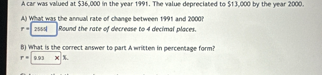 A car was valued at $36,000 in the year 1991. The value depreciated to $13,000 by the year 2000. 
A) What was the annual rate of change between 1991 and 2000?
r=2555l Round the rate of decrease to 4 decimal places. 
B) What is the correct answer to part A written in percentage form?
r=|9.93* |%.