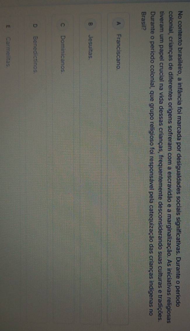 No contexto brasileiro, a infância foi marcada por desigualdades sociais significativas. Durante o período
colonial, crianças de diferentes origens sofreram com a escravidão e a marginalização. As iniciativas religiosas
tiveram um papel crucial na vida dessas crianças, frequentemente desconsiderando suas culturas e tradições.
Durante o período colonial, que grupo religioso foi responsável pela catequização das crianças indígenas no
Brasil?
A Franciscano.
B Jesuitas.
c Dominicanos.
D Benedictinos.
E Carmelitas.