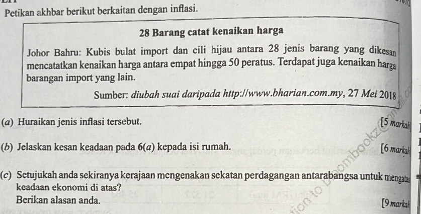 Petikan akhbar berikut berkaitan dengan inflasi.
28 Barang catat kenaikan harga 
Johor Bahru: Kubis bulat import dan cili hijau antara 28 jenis barang yang dikesan 
mencatatkan kenaikan harga antara empat hingga 50 peratus. Terdapat juga kenaikan harga 
barangan import yang lain. 
Sumber: diubah suai daripada http://www.bharian.com.my, 27 Mei 2018 
(a) Huraikan jenis inflasi tersebut. [5 markah 
(b) Jelaskan kesan keadaan pada 6(a) kepada isi rumah. [6 markah 
(c) Setujukah anda sekiranya kerajaan mengenakan sekatan perdagangan antarabangsa untuk mengatas 
keadaan ekonomi di atas? 
Berikan alasan anda. 
[9 markak