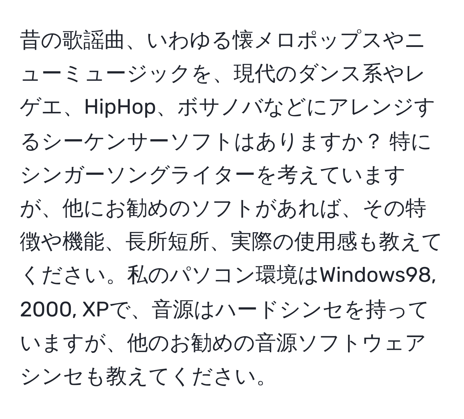 昔の歌謡曲、いわゆる懐メロポップスやニューミュージックを、現代のダンス系やレゲエ、HipHop、ボサノバなどにアレンジするシーケンサーソフトはありますか？ 特にシンガーソングライターを考えていますが、他にお勧めのソフトがあれば、その特徴や機能、長所短所、実際の使用感も教えてください。私のパソコン環境はWindows98, 2000, XPで、音源はハードシンセを持っていますが、他のお勧めの音源ソフトウェアシンセも教えてください。