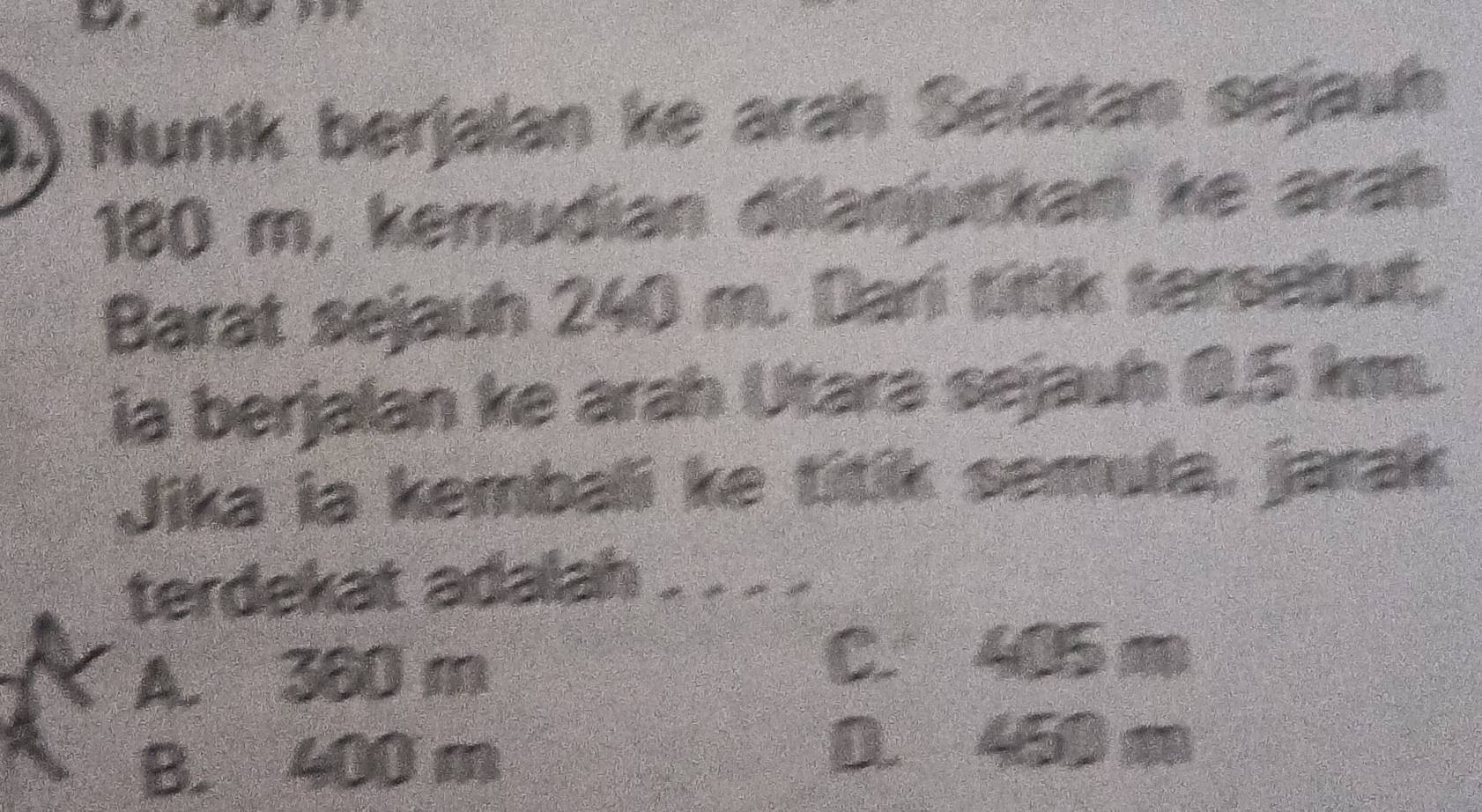 9.) Nunik berjalan ke arah Selatan sejauh
180 m, kemudian dilanjutkan ke arah
Barat sejauh 240 m. Dari titik tarsebut.
ia berjalan ke arah Utara sejauh 0.5 km.
Jika ia kembali ke titik semula, jarak
terdekat adalah_
A. 380 m
C. 405 m
B. 400 m
D. 450 m