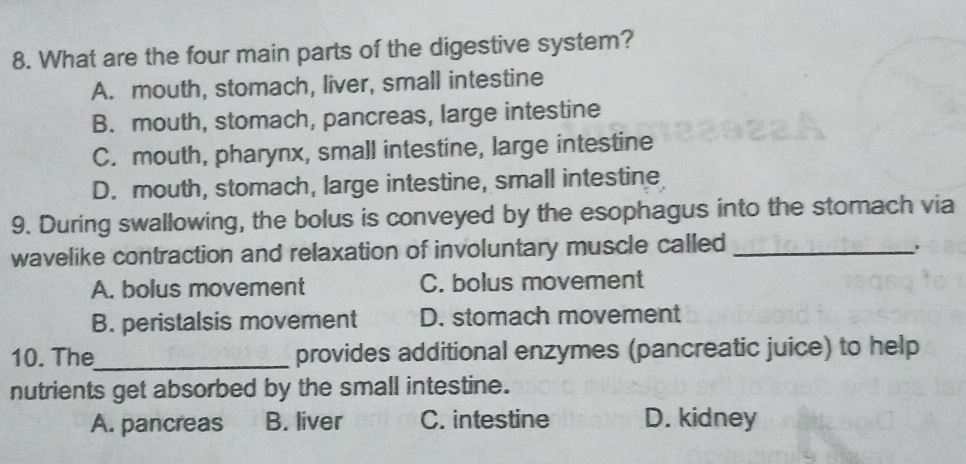 What are the four main parts of the digestive system?
A. mouth, stomach, liver, small intestine
B. mouth, stomach, pancreas, large intestine
C. mouth, pharynx, small intestine, large intestine
D. mouth, stomach, large intestine, small intestine
9. During swallowing, the bolus is conveyed by the esophagus into the stomach via
wavelike contraction and relaxation of involuntary muscle called_
A. bolus movement C. bolus movement
B. peristalsis movement D. stomach movement
10. The_ provides additional enzymes (pancreatic juice) to help
nutrients get absorbed by the small intestine.
A. pancreas B. liver C. intestine D. kidney