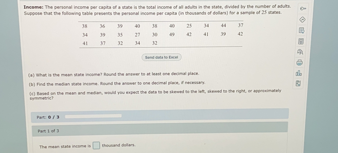 Income: The personal income per capita of a state is the total income of all adults in the state, divided by the number of adults.
Suppose that the following table presents the personal income per capita (in thousands of dollars) for a sample of 25 states.
Send data to Excell
(a) What is the mean state income? Round the answer to at least one decimal place.
(b) Find the median state income. Round the answer to one decimal place, if necessary.
symmetric? (c) Based on the mean and median, would you expect the data to be skewed to the left, skewed to the right, or approximately
Part: 0 / 3
Part 1 of 3
The mean state income is thousand dollars.