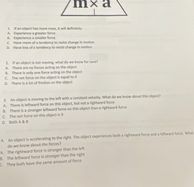 If an object has more mass, it will definitely:
A. Experience a greater force
B. Experience a smaller force
C. Have more of a tendency to resist change in motion
D. Have less of a tendency to resist change in motion
2. If an object is not moving, what do we know for sure?
A. There are no forces acting on the object
B. There is only one force acting on the object
C. The net force on the object is equal to 0
D. There is a lot of friction on the object
3. An object is moving to the left with a constant velocity. What do we know about this object?
A. There is leftward force on this object, but not a rightward force
B. There is a stronger leftward force on this object than a rightward force
C. The net force on this object is 0
D. Both A & B
4. An object is accelerating to the right. The object experiences both a rightward force and a leftward force. What
do we know about the forces?
A. The rightward force is stronger than the left
B. The leftward force is stronger than the right
C. They both have the same amount of force