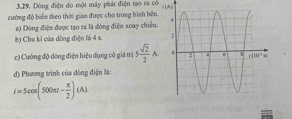 Dòng điện do một máy phát điện tạo ra có 
cường độ biến theo thời gian được cho trong hình bên.
a) Dòng điện được tạo ra là dòng điện xoay chiều.
b) Chu kì của dòng điện là 4 s.
c) Cường độ dòng điện hiệu dụng có giá trị 5 sqrt(2)/2 A.
d) Phương trình của dòng điện là:
i=5cos (500π t- π /2 )(A).
=