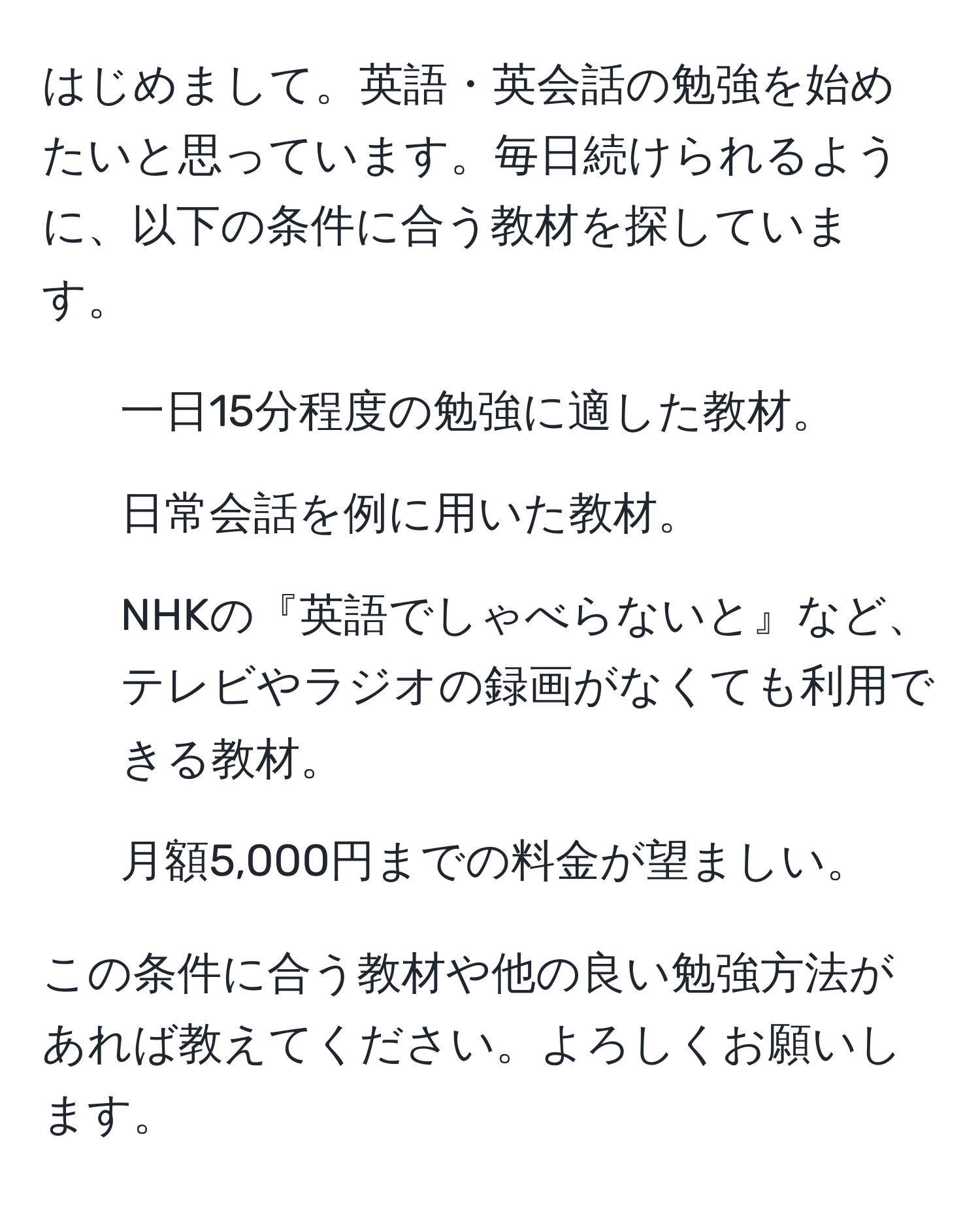 はじめまして。英語・英会話の勉強を始めたいと思っています。毎日続けられるように、以下の条件に合う教材を探しています。
1. 一日15分程度の勉強に適した教材。
2. 日常会話を例に用いた教材。
3. NHKの『英語でしゃべらないと』など、テレビやラジオの録画がなくても利用できる教材。
4. 月額5,000円までの料金が望ましい。

この条件に合う教材や他の良い勉強方法があれば教えてください。よろしくお願いします。