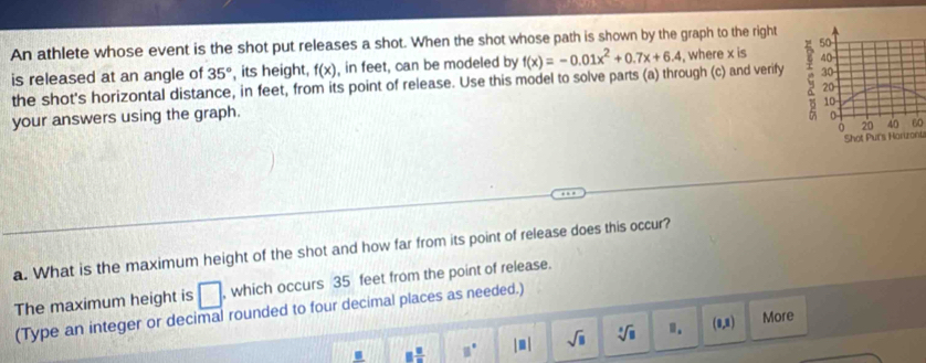 An athlete whose event is the shot put releases a shot. When the shot whose path is shown by the graph to the right
50
is released at an angle of 35° its height, f(x) , in feet, can be modeled by
30
the shot's horizontal distance, in feet, from its point of release. Use this model to solve parts (a) through (c) and verify f(x)=-0.01x^2+0.7x+6.4 , where x is 40
20
10
your answers using the graph.
0
0 20 40 60
Shot Purs Honzont
a. What is the maximum height of the shot and how far from its point of release does this occur?
The maximum height is □. , which occurs 35 feet from the point of release.
(Type an integer or decimal rounded to four decimal places as needed.)
□  □ /□   □° |□ | sqrt(□ ) sqrt[3](□ ) 1. (1,1) More
