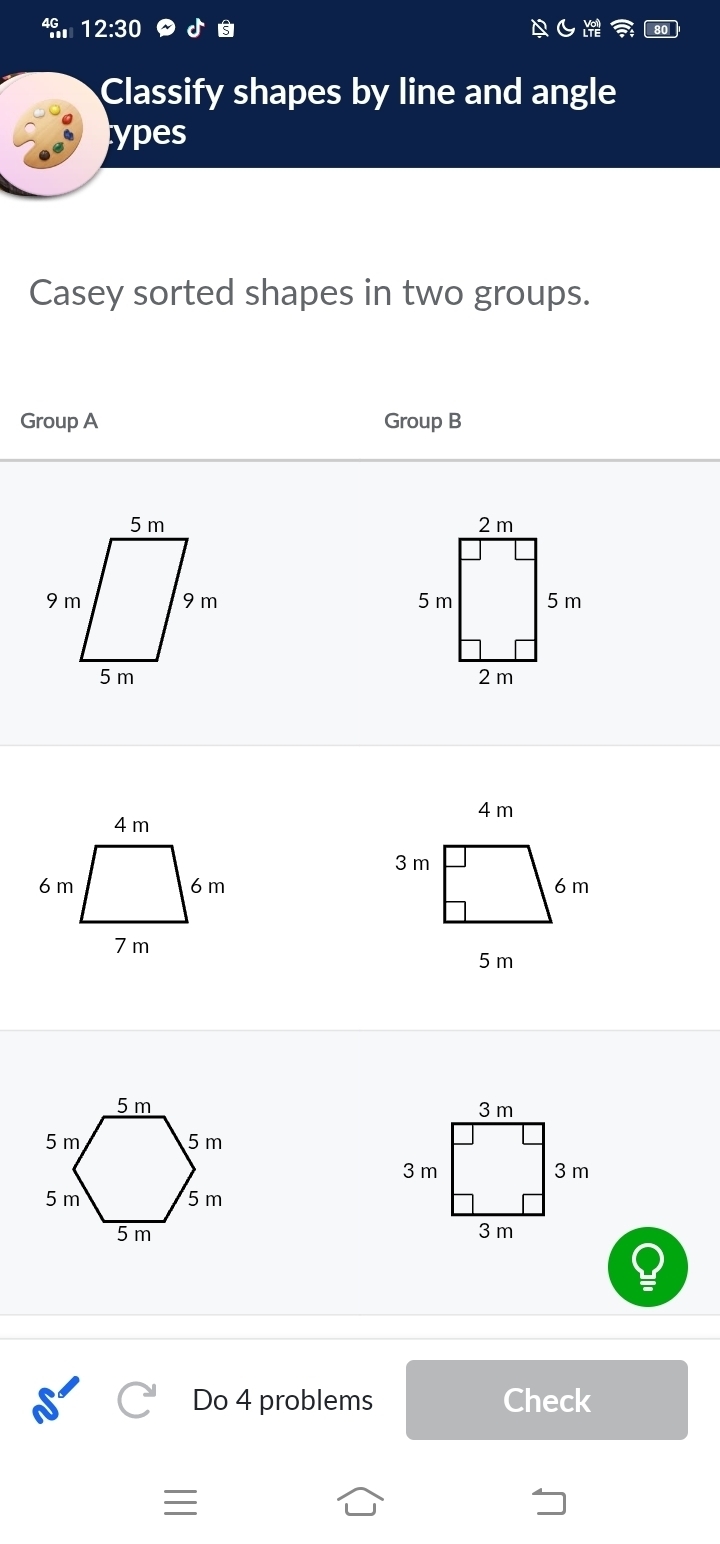 49,1 12:30 
Classify shapes by line and angle 
types 
Casey sorted shapes in two groups. 
Group A Group B 





Do 4 problems Check