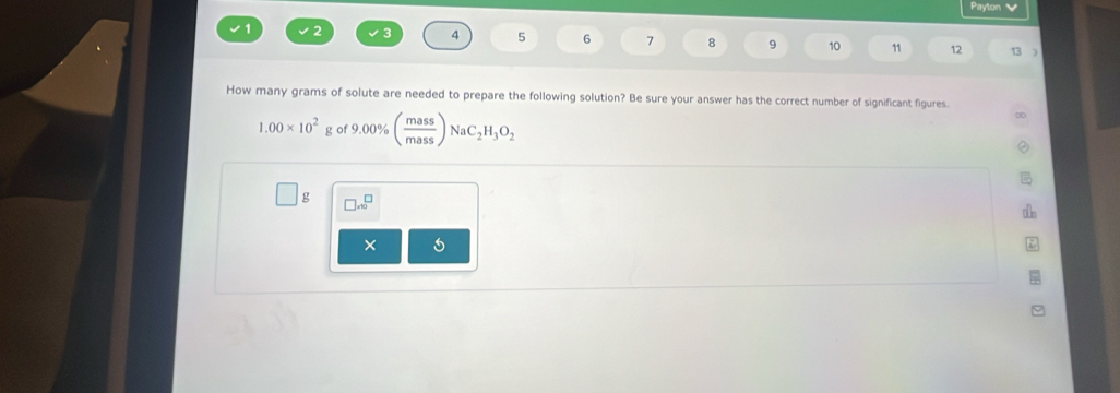 Payton
1 2 4 5 6 7 9 10 11 12 
How many grams of solute are needed to prepare the following solution? Be sure your answer has the correct number of significant figures.
1.00* 10^2 g o 9.00% ( mass/mass )NaC_2H_3O_2
g □ .10^(□)
×