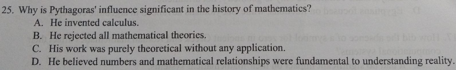 Why is Pythagoras' influence significant in the history of mathematics?
A. He invented calculus.
B. He rejected all mathematical theories.
C. His work was purely theoretical without any application.
D. He believed numbers and mathematical relationships were fundamental to understanding reality.