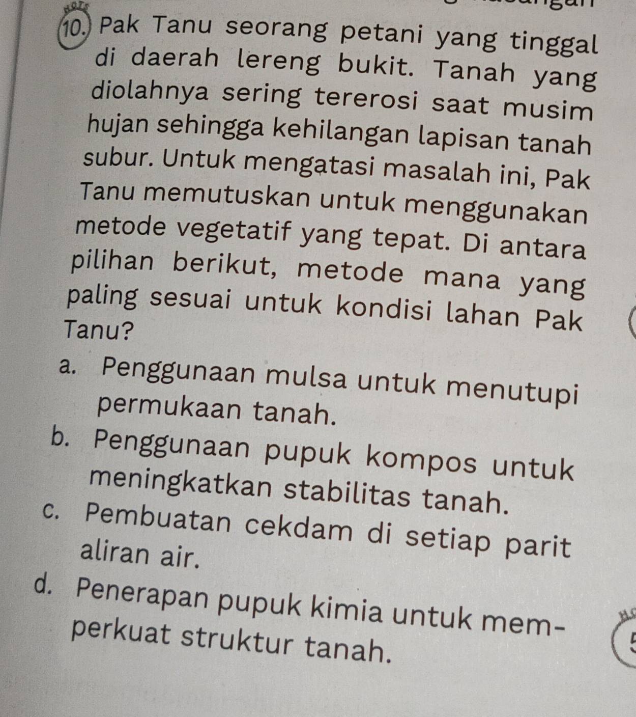 Pak Tanu seorang petani yang tinggal
di daerah lereng bukit. Tanah yang
diolahnya sering tererosi saat musim
hujan sehingga kehilangan lapisan tanah
subur. Untuk mengatasi masalah ini, Pak
Tanu memutuskan untuk menggunakan
metode vegetatif yang tepat. Di antara
pilihan berikut, metode mana yang
paling sesuai untuk kondisi lahan Pak
Tanu?
a. Penggunaan mulsa untuk menutupi
permukaan tanah.
b. Penggunaan pupuk kompos untuk
meningkatkan stabilitas tanah.
c. Pembuatan cekdam di setiap parit
aliran air.
d. Penerapan pupuk kimia untuk mem-
perkuat struktur tanah.