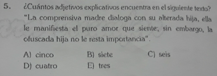 ¿Cuántos adjetivos explicativos encuentra en el siguiente texto?
*La comprensiva madre dialoga con su alterada hija, ella
le manifiesta el puro aror que siente; sin embargo, la
ofuscada hija no le resta importancia".
A) cinco B) siete C) seis
D) cuatro E) tres