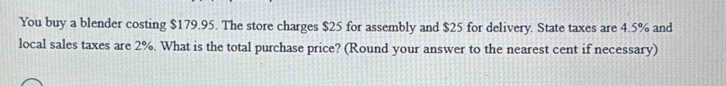 You buy a blender costing $179.95. The store charges $25 for assembly and $25 for delivery. State taxes are 4.5% and 
local sales taxes are 2%. What is the total purchase price? (Round your answer to the nearest cent if necessary)